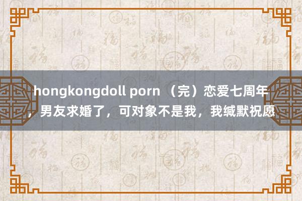 hongkongdoll porn （完）恋爱七周年，男友求婚了，可对象不是我，我缄默祝愿