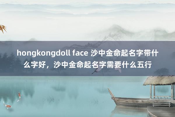 hongkongdoll face 沙中金命起名字带什么字好，沙中金命起名字需要什么五行