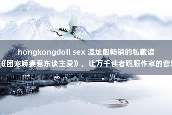 hongkongdoll sex 遗址般畅销的私藏读物《团宠娇妻惹东谈主爱》，让万千读者跪服作家的套路！