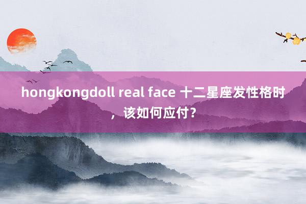 hongkongdoll real face 十二星座发性格时，该如何应付？