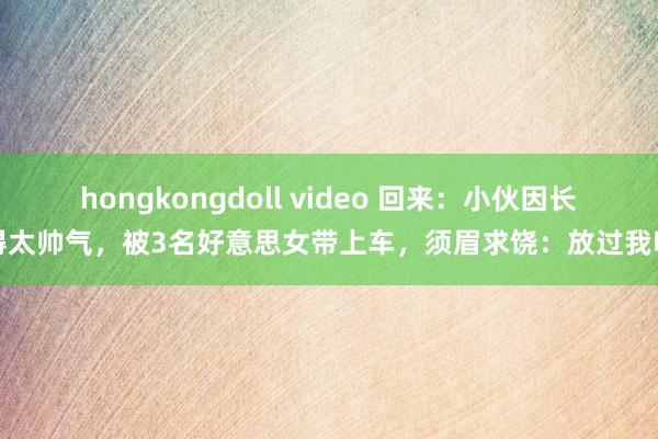 hongkongdoll video 回来：小伙因长得太帅气，被3名好意思女带上车，须眉求饶：放过我吧