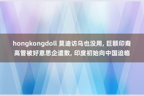 hongkongdoll 莫迪访乌也没用, 巨额印裔高管被好意思企遣散, 印度初始向中国迫临