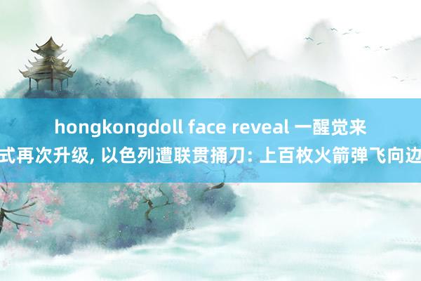 hongkongdoll face reveal 一醒觉来形式再次升级, 以色列遭联贯捅刀: 上百枚火箭弹飞向边境