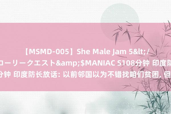 【MSMD-005】She Male Jam 5</a>2008-08-04グローリークエスト&$MANIAC S108分钟 印度防长放话: 以前邻国以为不错找咱们贫困, 但咫尺全齐不同样了