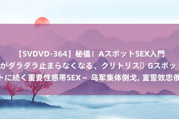 【SVDVD-364】秘儀！AスポットSEX入門 ～刺激した瞬間から愛液がダラダラ止まらなくなる、クリトリス・Gスポットに続く重要性感帯SEX～ 乌军集体倒戈, 宣誓效忠俄军, 以后要在俄罗斯享福!