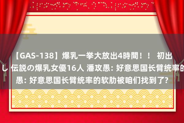 【GAS-138】爆乳一挙大放出4時間！！ 初出し！すべて撮り下ろし 伝説の爆乳女優16人 潘攻愚: 好意思国长臂统率的软肋被咱们找到了?