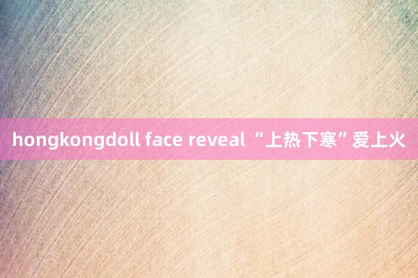 hongkongdoll face reveal “上热下寒”爱上火