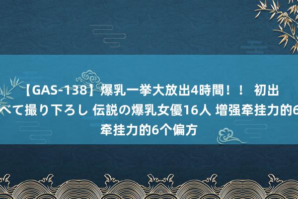 【GAS-138】爆乳一挙大放出4時間！！ 初出し！すべて撮り下ろし 伝説の爆乳女優16人 增强牵挂力的6个偏方