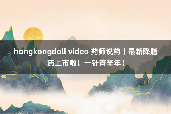 hongkongdoll video 药师说药丨最新降脂药上市啦！一针管半年！