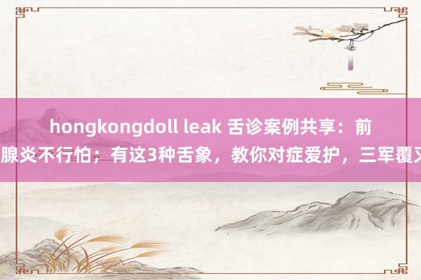 hongkongdoll leak 舌诊案例共享：前哨腺炎不行怕；有这3种舌象，教你对症爱护，三军覆灭！