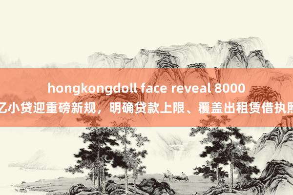 hongkongdoll face reveal 8000亿小贷迎重磅新规，明确贷款上限、覆盖出租赁借执照