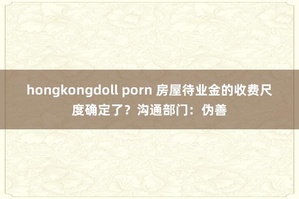 hongkongdoll porn 房屋待业金的收费尺度确定了？沟通部门：伪善