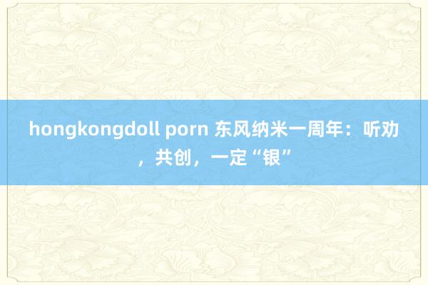 hongkongdoll porn 东风纳米一周年：听劝，共创，一定“银”